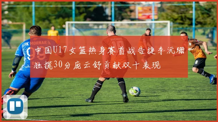 中国U17女篮热身赛首战告捷李沅珊独揽30分庞云舒贡献双十表现