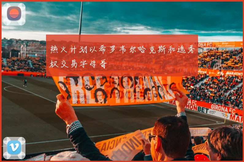 热火计划以希罗韦尔哈克斯和选秀权交易字母哥