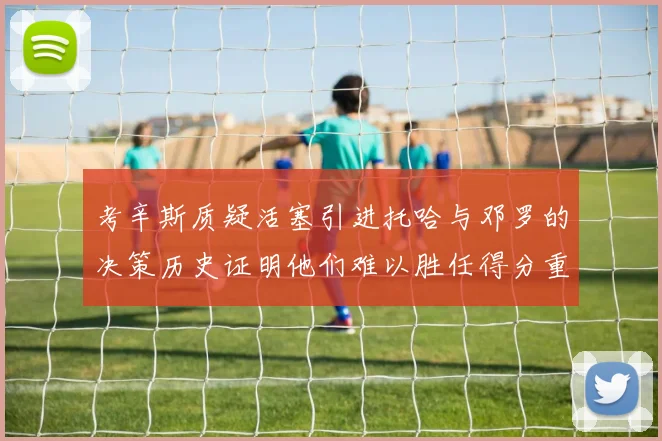 考辛斯质疑活塞引进托哈与邓罗的决策历史证明他们难以胜任得分重任