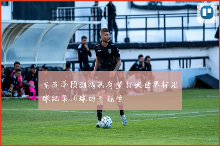 克洛泽预测梅西有望打破世界杯进球纪录16球的可能性