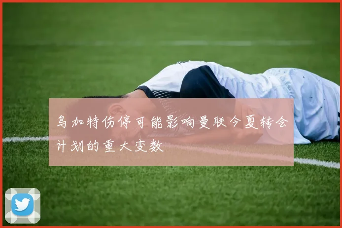 乌加特伤停可能影响曼联今夏转会计划的重大变数