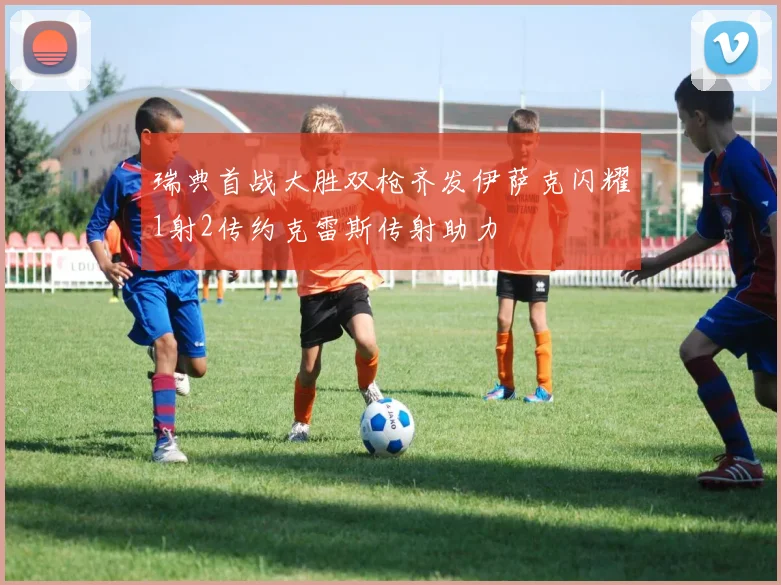 瑞典首战大胜双枪齐发伊萨克闪耀1射2传约克雷斯传射助力
