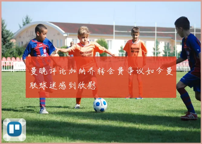 曼晚评论加纳乔转会费争议如今曼联球迷感到欣慰
