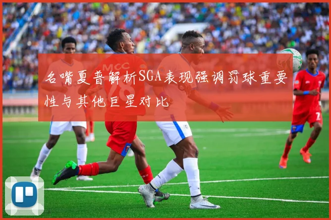 名嘴夏普解析SGA表现强调罚球重要性与其他巨星对比