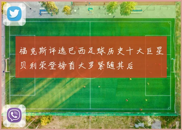福克斯评选巴西足球历史十大巨星贝利荣登榜首大罗紧随其后