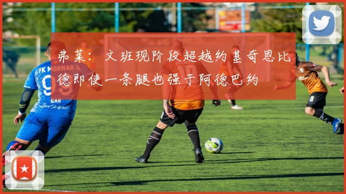 弗莱：文班现阶段超越约基奇恩比德即使一条腿也强于阿德巴约