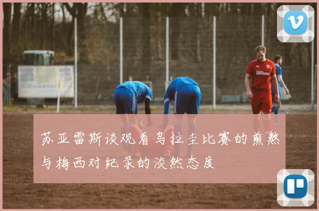苏亚雷斯谈观看乌拉圭比赛的煎熬与梅西对纪录的淡然态度