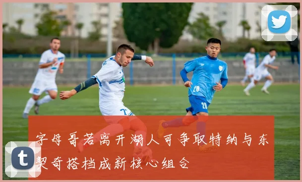 字母哥若离开湖人可争取特纳与东契奇搭档成新核心组合