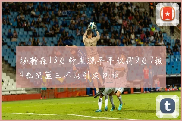 杨瀚森13分钟表现平平仅得9分7板4犯空篮三不沾引发热议