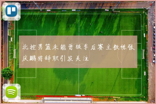 北控男篮未能晋级季后赛主教练张庆鹏将辞职引发关注
