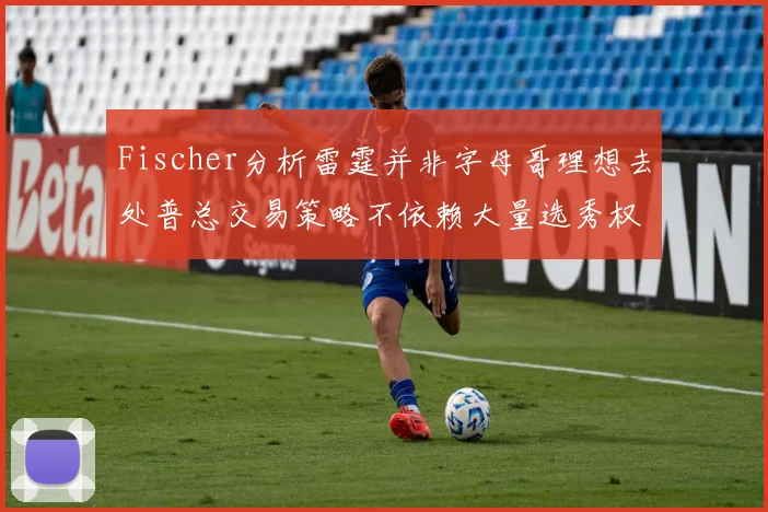 Fischer分析雷霆并非字母哥理想去处普总交易策略不依赖大量选秀权