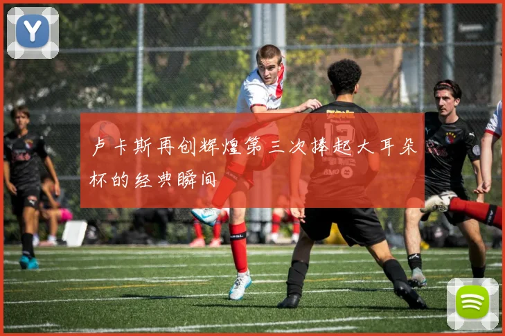 卢卡斯再创辉煌第三次捧起大耳朵杯的经典瞬间