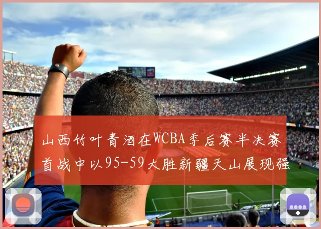 山西竹叶青酒在WCBA季后赛半决赛首战中以95-59大胜新疆天山展现强劲实力