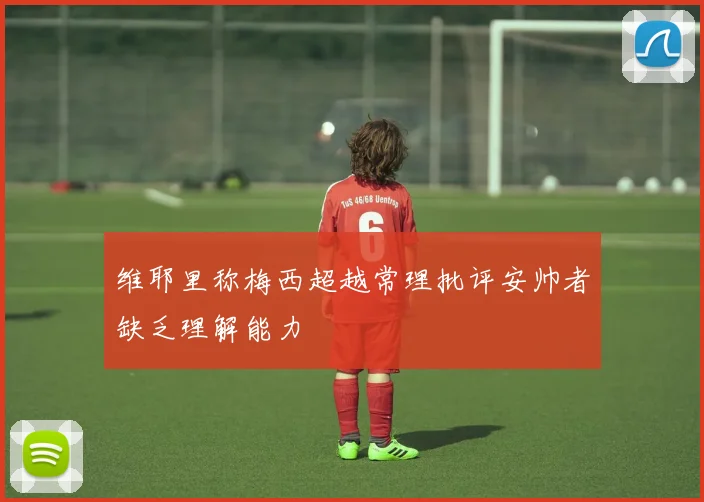 维耶里称梅西超越常理批评安帅者缺乏理解能力