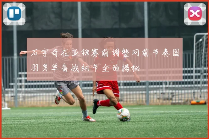 石宇奇在亚锦赛前调整网前节奏国羽男单备战细节全面揭秘