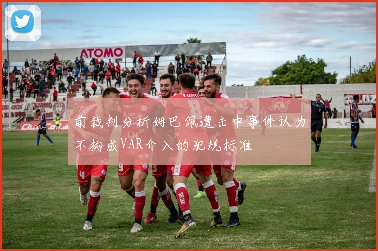 前裁判分析姆巴佩遭击中事件认为不构成VAR介入的犯规标准