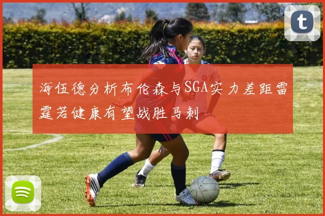 海伍德分析布伦森与SGA实力差距雷霆若健康有望战胜马刺