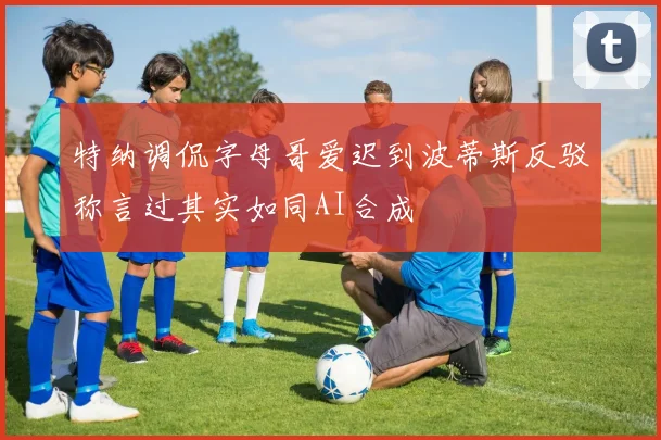 特纳调侃字母哥爱迟到波蒂斯反驳称言过其实如同AI合成