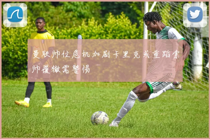 曼联帅位危机加剧卡里克或重蹈索帅覆辙需警惕