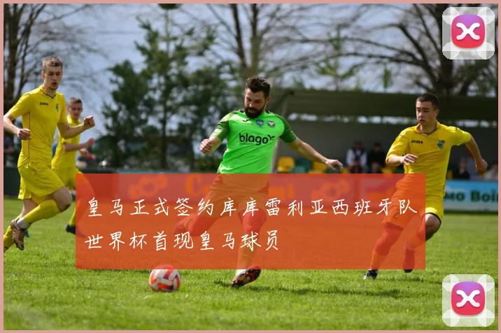 皇马正式签约库库雷利亚西班牙队世界杯首现皇马球员