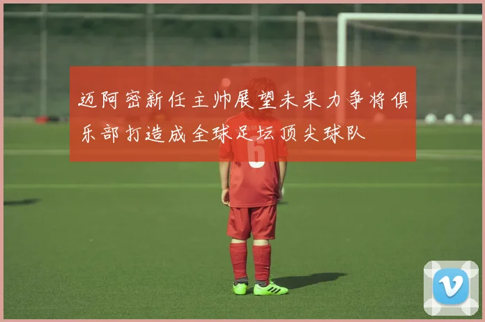 迈阿密新任主帅展望未来力争将俱乐部打造成全球足坛顶尖球队