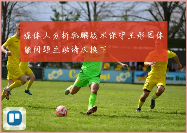 媒体人分析韩鹏战术保守王彤因体能问题主动请求换下