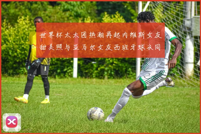 世界杯太太团热潮再起内维斯女友甜美照与亚马尔女友西班牙球衣同框秀