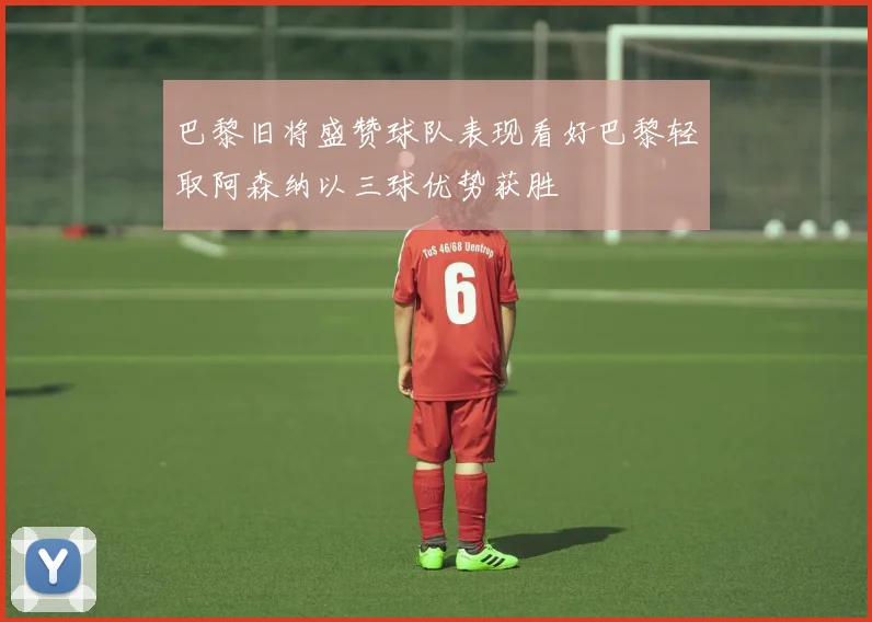巴黎旧将盛赞球队表现看好巴黎轻取阿森纳以三球优势获胜