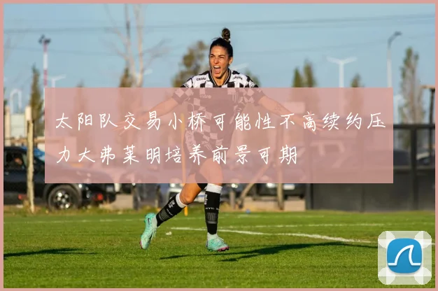 太阳队交易小桥可能性不高续约压力大弗莱明培养前景可期